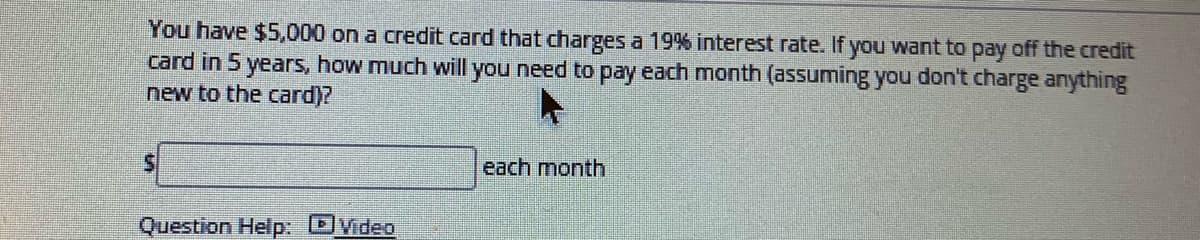 You have $5,000 on a credit card that charges a 19% interest rate. If you want to pay off the credit
card in 5 years, how much will you need to pay each month (assuming you don't charge anything
new to the card)?
each month
Question Help: DVideo
