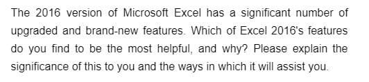 ### Exploring the New Microsoft Excel 2016 Features

The 2016 version of Microsoft Excel has a significant number of upgraded and brand-new features. Which of Excel 2016's features do you find to be the most helpful, and why? Please explain the significance of this to you and the ways in which it will assist you.