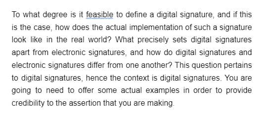 To what degree is it feasible to define a digital signature, and if this
is the case, how does the actual implementation of such a signature
look like in the real world? What precisely sets digital signatures
apart from electronic signatures, and how do digital signatures and
electronic signatures differ from one another? This question pertains
to digital signatures, hence the context is digital signatures. You are
going to need to offer some actual examples in order to provide
credibility to the assertion that you are making.