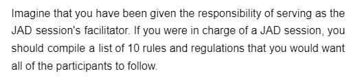 **Role of a JAD Session Facilitator: Guidelines and Best Practices**

Imagine that you have been given the responsibility of serving as the JAD (Joint Application Development) session's facilitator. As the facilitator of a JAD session, it is essential to ensure that the session is productive, collaborative, and aligned with the overall objectives. To achieve this, you should establish a set of clear guidelines for all participants to follow.

Here are 10 rules and regulations to consider:

1. **Be Prepared**: All participants should come prepared with relevant information and materials to contribute effectively to the discussion.
2. **Respect Time**: Start and end the session on time. Adhere to the agenda to ensure all topics are covered efficiently.
3. **Active Participation**: Encourage all participants to actively engage in the discussion, share their insights, and ask questions.
4. **Stay on Topic**: Keep the discussion focused on the objectives of the session. Avoid deviating into unrelated topics.
5. **Listen Actively**: Pay attention to others when they speak. Avoid interrupting and wait for your turn to contribute.
6. **Constructive Feedback**: Provide feedback that is respectful and constructive. Aim to improve ideas rather than criticize them.
7. **Open-Mindedness**: Be open to new ideas and different perspectives. Encourage creative thinking and innovation.
8. **Document Decisions**: Keep detailed notes of the decisions made during the session. Ensure these notes are available to all participants afterwards.
9. **Respectful Communication**: Use professional and respectful language. Address conflicts or disagreements calmly and diplomatically.
10. **Follow-Up**: Set clear action items and assign responsibilities. Follow up on the progress of these tasks in subsequent meetings.

By adhering to these guidelines, the JAD session can be conducted effectively and yield valuable outcomes for the project or organization.