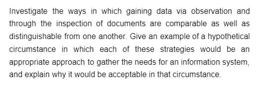 Investigate the ways in which gaining data via observation and
through the inspection of documents are comparable as well as
distinguishable from one another. Give an example of a hypothetical
circumstance in which each of these strategies would be an
appropriate approach to gather the needs for an information system,
and explain why it would be acceptable in that circumstance.