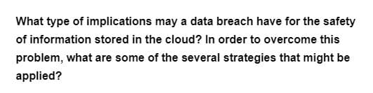 ### Implications of Data Breaches on Cloud Information Security

**Question:**
What type of implications may a data breach have for the safety of information stored in the cloud? In order to overcome this problem, what are some of the several strategies that might be applied?

### Answer:
Data breaches can significantly compromise the safety of information stored in the cloud, leading to several severe implications, including:

1. **Loss of Confidentiality:** Sensitive data, such as personal details and intellectual property, can be exposed.
2. **Financial Losses:** Companies may face financial penalties, legal costs, and loss of revenue due to the breach.
3. **Reputation Damage:** Trust from customers and partners can be eroded, harming the organization's reputation.
4. **Operational Disruption:** Breaches can disrupt business operations, causing downtime and affecting service delivery.
5. **Compliance Issues:** Failure to protect data can result in non-compliance with regulations, leading to additional fines and legal consequences.

### Strategies to Overcome Data Breach Problems
To mitigate these risks, several strategies can be applied, including:

1. **Encryption:** Protect data both in transit and at rest through robust encryption methods.
2. **Access Control:** Implement strict access controls and authentication mechanisms to limit who can access sensitive information.
3. **Regular Audits:** Conduct regular security audits and vulnerability assessments to identify and address potential weaknesses.
4. **Employee Training:** Educate employees about best practices in data security and phishing attack prevention.
5. **Multi-Factor Authentication (MFA):** Enhance login security by requiring multiple forms of verification.
6. **Incident Response Plan:** Develop and maintain an incident response plan to quickly address and mitigate the effects of a data breach.

By implementing these strategies, organizations can better protect cloud-stored information from potential data breaches, ensuring enhanced security and compliance with relevant regulations.