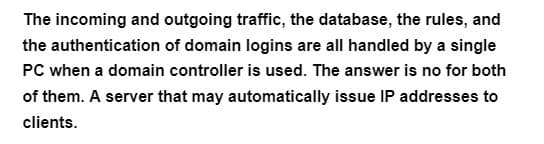 The incoming and outgoing traffic, the database, the rules, and
the authentication of domain logins are all handled by a single
PC when a domain controller is used. The answer is no for both
of them. A server that may automatically issue IP addresses to
clients.