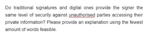 Do traditional signatures and digital ones provide the signer the
same level of security against unauthorised parties accessing their
private information? Please provide an explanation using the fewest
amount of words feasible.