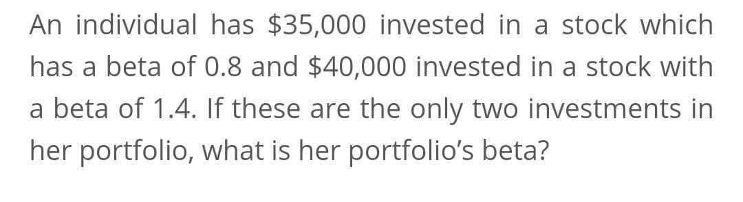 An individual has $35,000 invested in a stock which
has a beta of 0.8 and $40,000 invested in a stock with
a beta of 1.4. If these are the only two investments in
her portfolio, what is her portfolio's beta?
