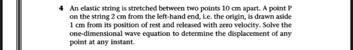 4 An elastic string is stretched between two points 10 cm apart. A point P
on the string 2 cm from the left-hand end, i.e. the origin, is drawn aside
1 cm from its position of rest and released with zero velocity. Solve the
one-dimensional wave equation to determine the displacement of any
point at any instant.