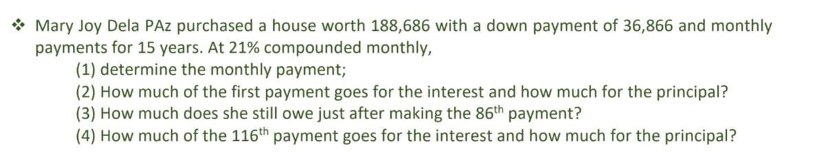 * Mary Joy Dela PAz purchased a house worth 188,686 with a down payment of 36,866 and monthly
payments for 15 years. At 21% compounded monthly,
(1) determine the monthly payment;
(2) How much of the first payment goes for the interest and how much for the principal?
(3) How much does she still owe just after making the 86th payment?
(4) How much of the 116th payment goes for the interest and how much for the principal?
