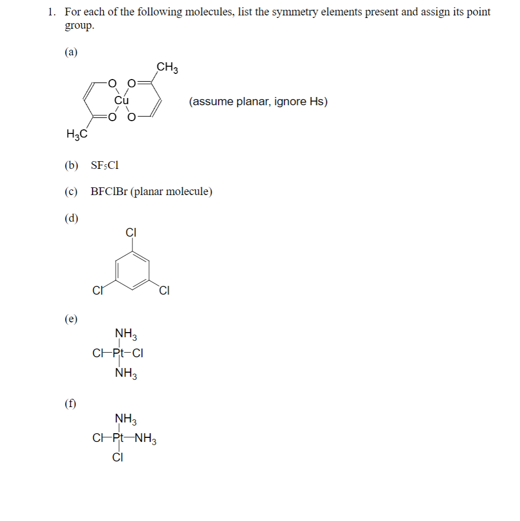 1. For each of the following molecules, list the symmetry elements present and assign its point
group.
(а)
CH3
Cú
(assume planar, ignore Hs)
H3C
(b) SFSCI
(c) BFCIBr (planar molecule)
(d)
CI
`CI
(e)
NH3
CHPT-CI
NH3
(f)
NH3
CHPt-NH3
CI
