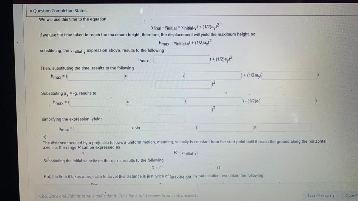 v Question Completion Status:
We will use this time to the equation
Yfinal - Yinitial = Vinitial-yt + (1/2)a,
if we use the time taken to reach the maximum height, therefore, the displacement will yield the maximum height, so
hmax = Vinitial-yt + (1/2)ayt?
%3D
substituting, the Vịnitial-y expression above, results to the following
hmax =
t+ (1/2)ayt
Then, substituting the time, results to the following
hmax (
) + (1/2)ay(
%3D
Substituting ay = -g, results to
hmax = (
) - (1/2)g(
%3D
2
simplifying the expression, yields
hmax =
x sin
%3D
b)
The distance traveled by a projectile follows a uniform motion, meaning, velocity is constant from the start point until it reach the ground along the horizontal
axis, so, the range R can be expressed as
R = Vinitial-x
Substituting the initial velocity on the x-axis results to the following
R= (
But, the time it takes a projectile to travel this distance is just twice of tmax-height by substitution, we obtain the following:
Click Save and Submit to save and submit. Click Save All Answers to save all answers.
Save All Answers
Close W
