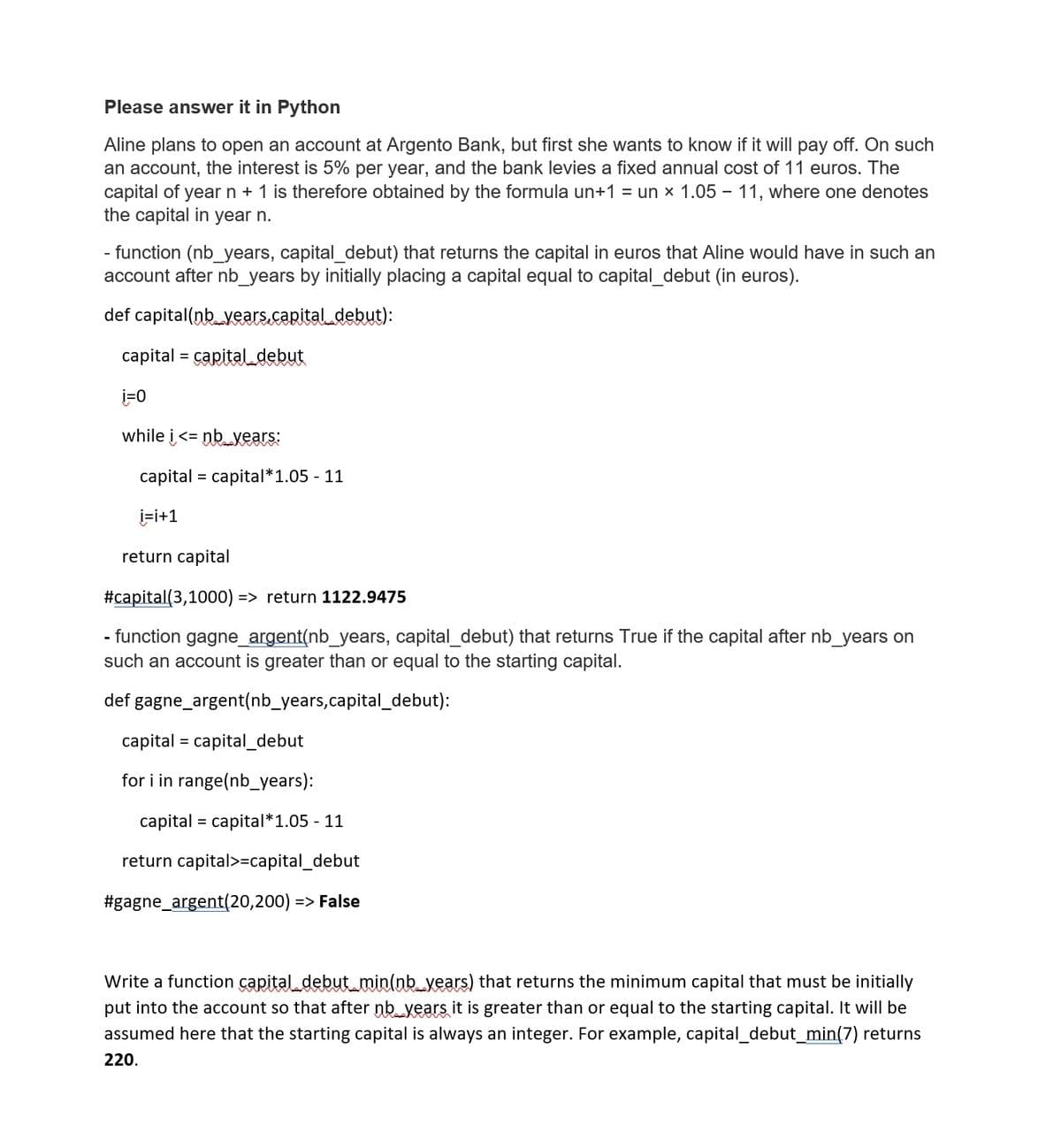 Please answer it in Python
Aline plans to open an account at Argento Bank, but first she wants to know if it will pay off. On such
an account, the interest is 5% per year, and the bank levies a fixed annual cost of 11 euros. The
capital of year n + 1 is therefore obtained by the formula un+1 = un x 1.05 – 11, where one denotes
the capital in year n.
- function (nb_years, capital_debut) that returns the capital in euros that Aline would have in such an
account after nb_years by initially placing a capital equal to capital_debut (in euros).
def capital(nb_years.capital debut):
capital = capitaldebut
i=0
while i <= nb vears:
capital = capital*1.05 - 11
i=i+1
return capital
#capital(3,1000) => return 1122.9475
- function gagne_argent(nb_years, capital_debut) that returns True if the capital after nb_years on
such an account is greater than or equal to the starting capital.
def gagne_argent(nb_years,capital_debut):
capital = capital_debut
for i in range(nb_years):
capital = capital*1.05 - 11
return capital>=capital_debut
#gagne_argent(20,200) => False
Write a function capital debut min(nb_years) that returns the minimum capital that must be initially
put into the account so that after nb years it is greater than or equal to the starting capital. It will be
assumed here that the starting capital is always an integer. For example, capital_debut_min(7) returns
220.
