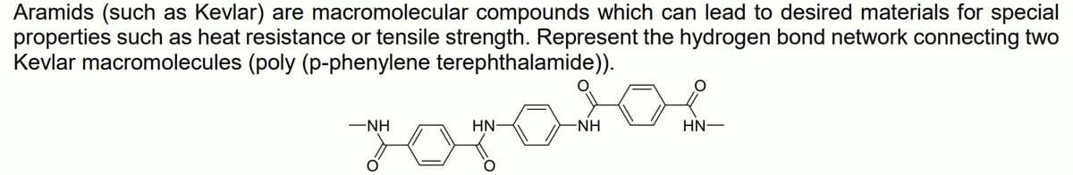 Aramids (such as Kevlar) are macromolecular compounds which can lead to desired materials for special
properties such as heat resistance or tensile strength. Represent the hydrogen bond network connecting two
Kevlar macromolecules (poly (p-phenylene terephthalamide)).
-NH
HN-
-NH
HN–
