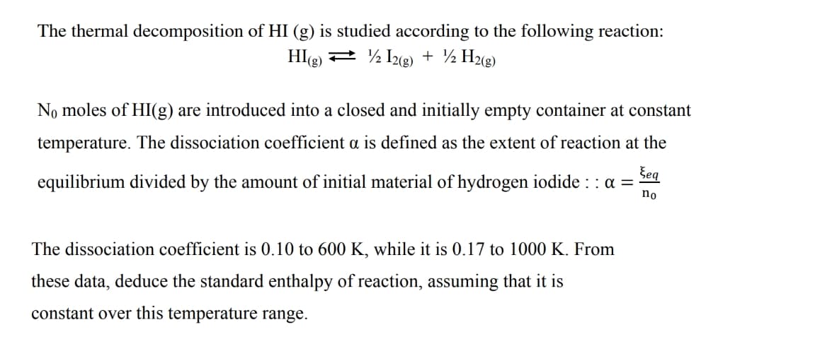 The thermal decomposition of HI (g) is studied according to the following reaction:
HIe) 2 ½ 1yg) + ½ H%g)
No moles of HI(g) are introduced into a closed and initially empty container at constant
temperature. The dissociation coefficient a is defined as the extent of reaction at the
Šeg
equilibrium divided by the amount of initial material of hydrogen iodide : : a =
no
The dissociation coefficient is 0.10 to 600 K, while it is 0.17 to 1000 K. From
these data, deduce the standard enthalpy of reaction, assuming that it is
constant over this temperature range.
