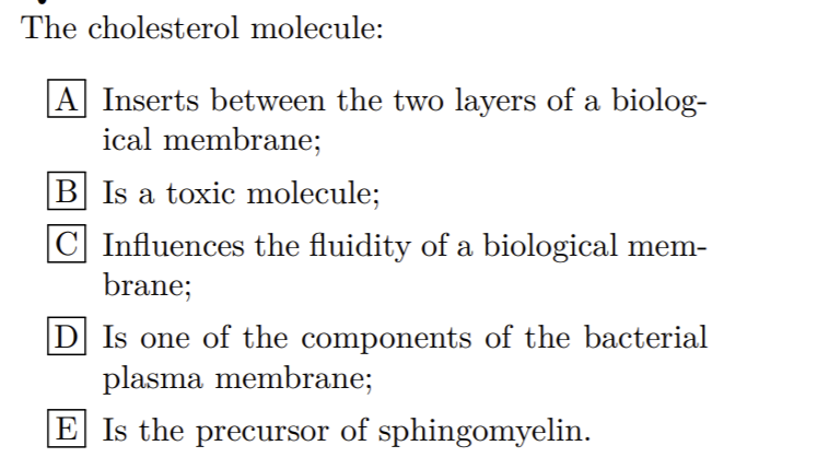 The cholesterol molecule:
A Inserts between the two layers of a biolog-
ical membrane;
B Is a toxic molecule;
C Influences the fluidity of a biological mem-
brane;
D] Is one of the components of the bacterial
plasma membrane;
E Is the precursor of sphingomyelin.
