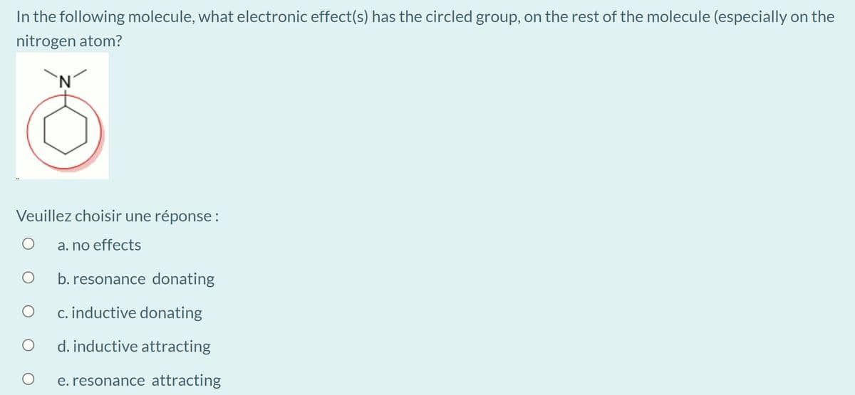 In the following molecule, what electronic effect(s) has the circled group, on the rest of the molecule (especially on the
nitrogen atom?
N.
Veuillez choisir une réponse:
a. no effects
b. resonance donating
c. inductive donating
d. inductive attracting
e. resonance attracting
