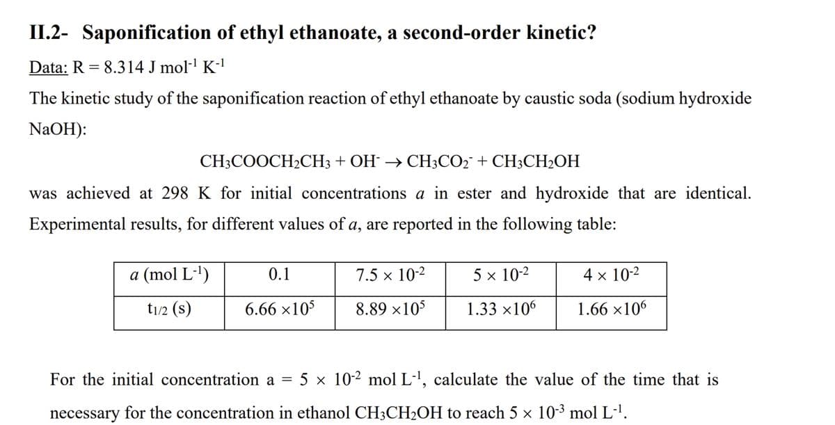 II.2- Saponification of ethyl ethanoate, a second-order kinetic?
Data: R = 8.314 J mol-' K-'
The kinetic study of the saponification reaction of ethyl ethanoate by caustic soda (sodium hydroxide
NaOH):
CH3COOCH2CH3 + OH → CH;CO2¯ + CH3CH2OH
was achieved at 298 K for initial concentrations a in ester and hydroxide that are identical.
Experimental results, for different values of a, are reported in the following table:
a (mol L-')
0.1
7.5 × 10-2
5 x 10-2
4 x 10-2
t1/2 (s)
6.66 ×10$
8.89 ×10$
1.33 ×106
1.66 ×106
For the initial concentration a = 5 × 10-² mol L-', calculate the value of the time that is
necessary for the concentration in ethanol CH;CH2OH to reach 5 × 103 mol L-'.
