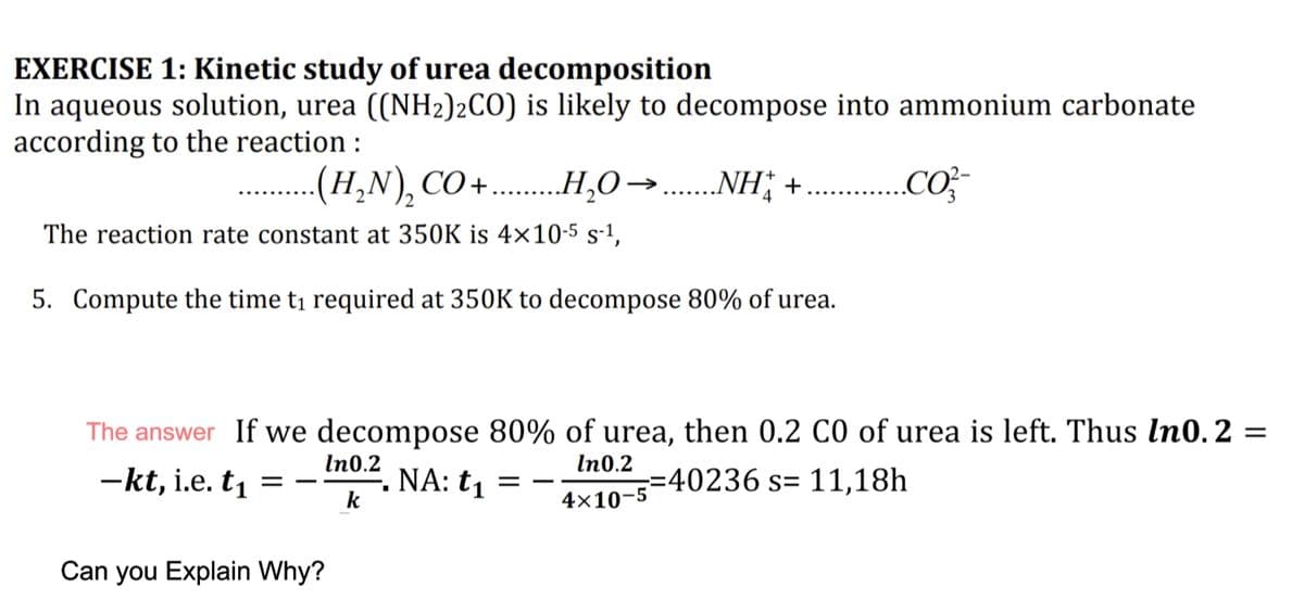 EXERCISE 1: Kinetic study of urea decomposition
In aqueous solution, urea ((NH2)2CO) is likely to decompose into ammonium carbonate
according to the reaction :
.. ..NH; +
(H,N),CO+....H,O→
„Co
2
The reaction rate constant at 350K is 4x10-5 s-1,
5. Compute the time ti required at 350K to decompose 80% of urea.
The answer If we decompose 80% of urea, then 0.2 C0 of urea is left. Thus In0. 2 =
In0.2
-kt, i.e. t1
NA: t1
k
In0.2
==40236 s= 11,18h
-
= -
4x10-5
Can you Explain Why?
