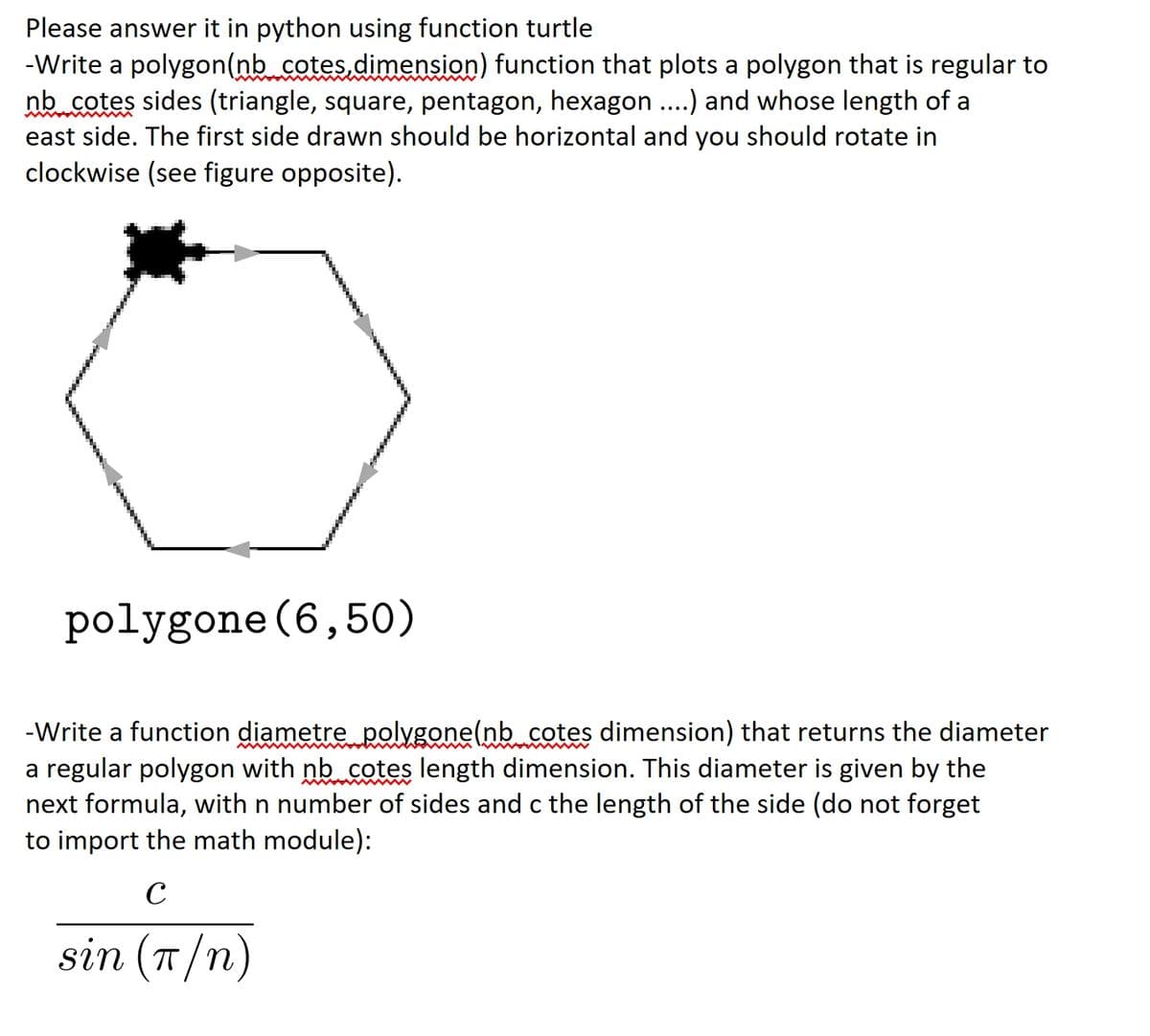 Please answer it in python using function turtle
-Write a polygon(nb cotes.dimension) function that plots a polygon that is regular to
nb cotes sides (triangle, square, pentagon, hexagon..) and whose length of a
east side. The first side drawn should be horizontal and you should rotate in
clockwise (see figure opposite).
polygone (6,50)
-Write a function diametre polygone(nb cotes dimension) that returns the diameter
a regular polygon with nb cotes length dimension. This diameter is given by the
next formula, with n number of sides and c the length of the side (do not forget
to import the math module):
C
sin (T/n)
