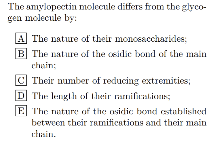 The amylopectin molecule differs from the glyco-
gen molecule by:
|A The nature of their monosaccharides;
B The nature of the osidic bond of the main
chain;
C Their number of reducing extremities;
D The length of their ramifications;
E The nature of the osidic bond established
between their ramifications and their main
chain.
