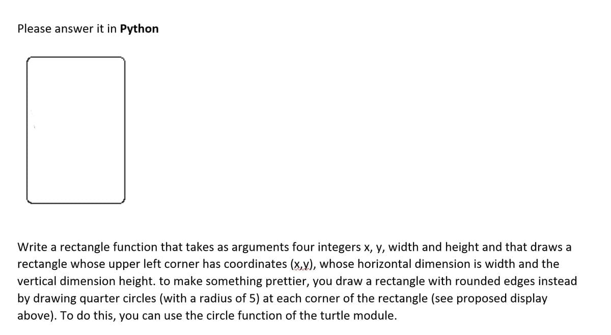 Please answer it in Python
Write a rectangle function that takes as arguments four integers x, y, width and height and that draws a
rectangle whose upper left corner has coordinates (x,y), whose horizontal dimension is width and the
vertical dimension height. to make something prettier, you draw a rectangle with rounded edges instead
by drawing quarter circles (with a radius of 5) at each corner of the rectangle (see proposed display
above). To do this, you can use the circle function of the turtle module.
