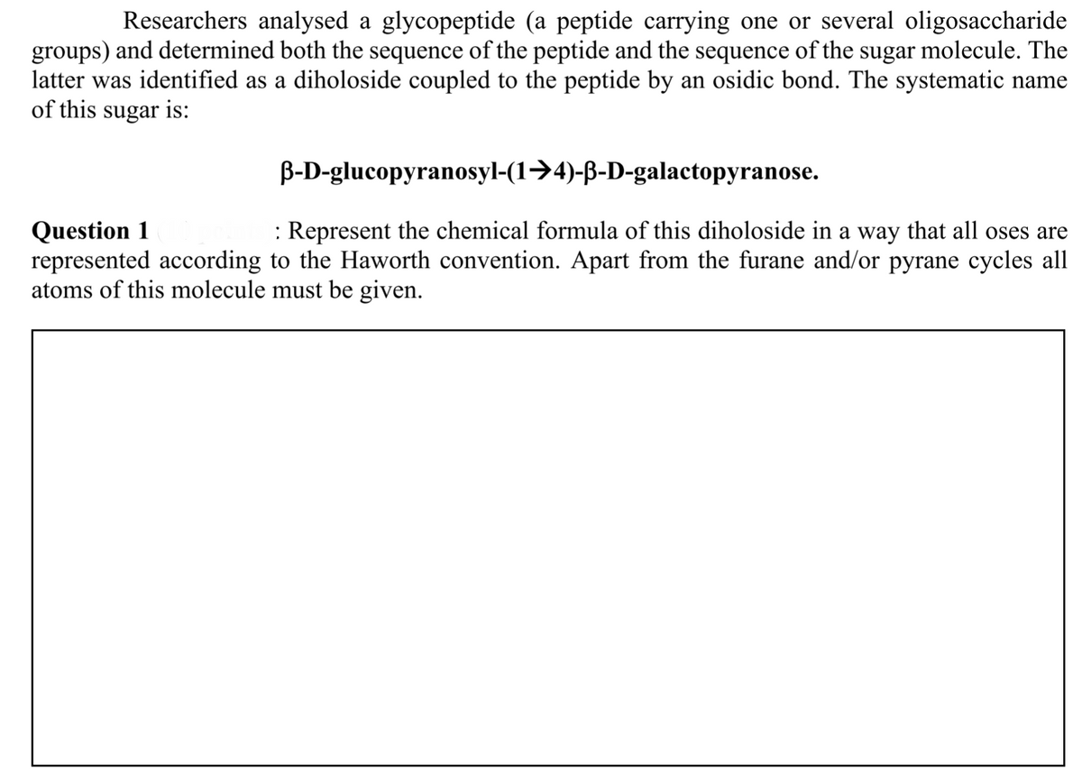 Researchers analysed a glycopeptide (a peptide carrying one or several oligosaccharide
groups) and determined both the sequence of the peptide and the sequence of the sugar molecule. The
latter was identified as a diholoside coupled to the peptide by an osidic bond. The systematic name
of this sugar is:
B-D-glucopyranosyl-(1→4)-ß-D-galactopyranose.
: Represent the chemical formula of this diholoside in a way that all oses are
Question 1
represented according to the Haworth convention. Apart from the furane and/or pyrane cycles all
atoms of this molecule must be given.
