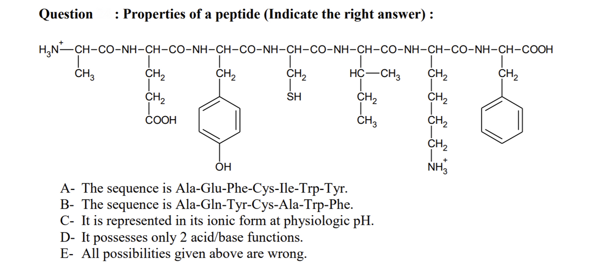 Question
: Properties of a peptide (Indicate the right answer) :
H,N-CH-CO-NH-CH-CO-NH-CH-CO-NH-CH-CO-NH-CH-CO-NH-CH-CO-NH-CH-COOH
ČH3
CH2
CH,
CH,
HC-CH3
CH,
CH2
CH2
SH
CH2
CH,
СООН
ČH3
CH2
CH2
ОН
NH,
A- The sequence is Ala-Glu-Phe-Cys-Ile-Trp-Tyr.
B- The sequence is Ala-Gln-Tyr-Cys-Ala-Trp-Phe.
C- It is represented in its ionic form at physiologic pH.
D- It possesses only 2 acid/base functions.
E- All possibilities given above are wrong.
