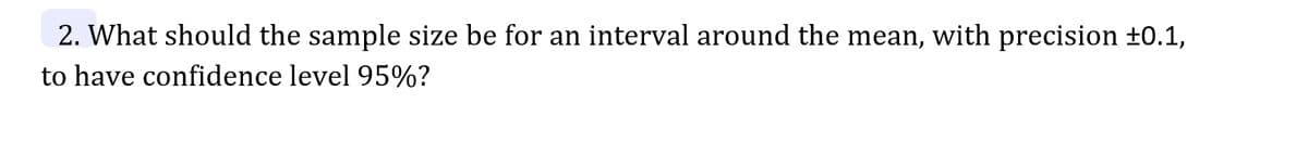 2. What should the sample size be for an interval around the mean, with precision ±0.1,
to have confidence level 95%?
