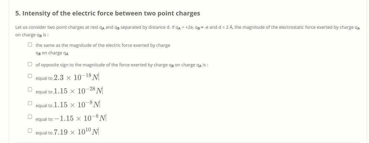 5. Intensity of the electric force between two point charges
Let us consider two point charges at rest qą and qB separated by distance d. If qa = +2e, qg = -e and d = 2 Å, the magnitude of the electrostatic force exerted by charge qa
on charge qg is:
%3D
the same as the magnitude of the electric force exerted by charge
qB on charge qA
O of opposite sign to the magnitude of the force exerted by charge qB on charge qa is:
equal to 2.3 x 10-18 N
equal to 1.15 x 10–28 N
equal to 1.15 × 10–8N
equal to.-1.15 × 10-8 N
equal to 7.19 × 1010 N|
