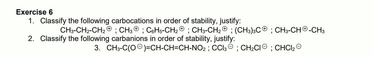 Exercise 6
1. Classify the following carbocations in order of stability, justify:
CH3-CH2-CH2 ® ; CH3 ® ; C6H5-CH2 © ; CH3-CH2 ® ; (CH3)3CO ; CH3-CHO-CH3
2. Classify the following carbanions in order of stability, justify:
3. CH3-C(OO)=CH-CH=CH-NO2 ; CCI3 O ; CH2CIO ; CHCI2
