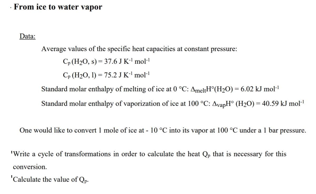 · From ice to water vapor
Data:
Average values of the specific heat capacities at constant pressure:
Cp (H2O, s) = 37.6 J K-' mol-'
Cp (H2O, l) = 75.2 J K-' mol·l
Standard molar enthalpy of melting of ice at 0 °C: AmeltH°(H2O) = 6.02 kJ mol-1
Standard molar enthalpy of vaporization of ice at 100 °C: AvapH° (H2O) = 40.59 kJ mol-
One would like to convert 1 mole of ice at - 10 °C into its vapor at 100 °C under a 1 bar pressure.
'Write a cycle of transformations in order to calculate the heat Qp that is necessary for this
conversion.
'Calculate the value of Qp.
