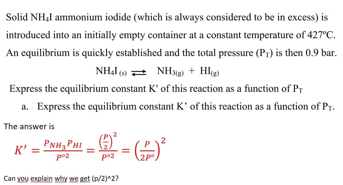 Solid NH4I ammonium iodide (which is always considered to be in excess) is
introduced into an initially empty container at a constant temperature of 427°C.
An equilibrium is quickly established and the total pressure (PT) is then 0.9 bar.
NHẠI
(s) 2
NH3(g) + HI(g)
Express the equilibrium constant K' of this reaction as a function of PT
a. Express the equilibrium constant K' of this reaction as a function of PT-
The answer is
PNH, PHI - - (
2
2
P
K'
||
po2
p°2
2P°,
Can you explain why we get (p/2)^2?
