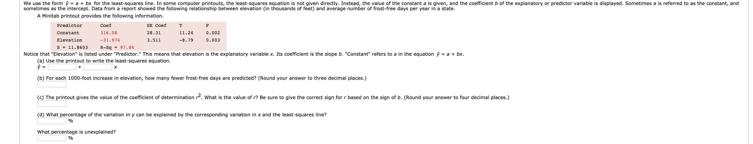 (b) For each 1000-foot increase in elevation, how many fewer frost-free days are predicted? (Round your answer to three decimal places.)
(c) The printout gives the value of the coefficient of determination rt. What is the value of r? Be sure to give the correct sign for r based on the sign of b. (Round your answer to four decimal places.)
