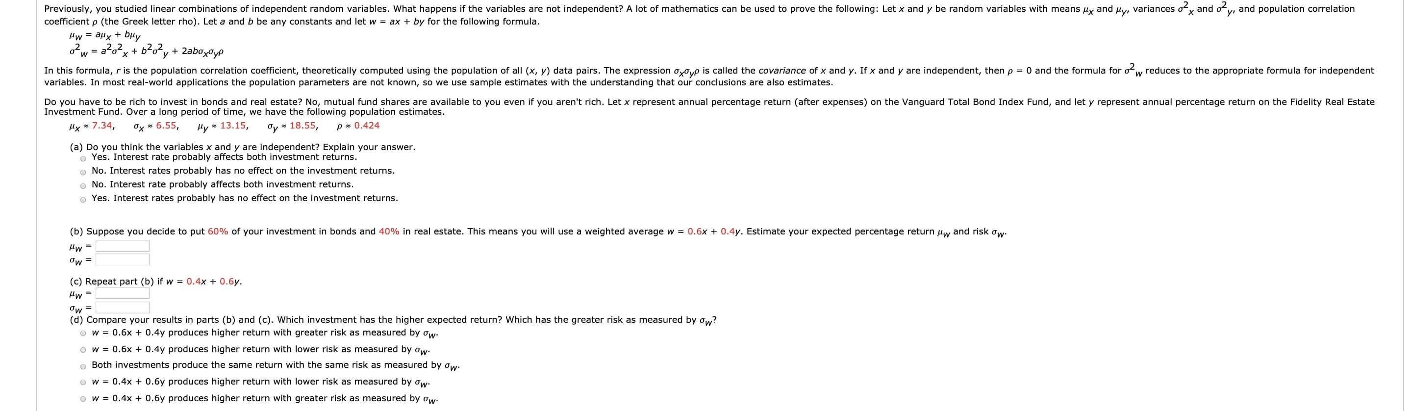 Do you have to be rich to invest in bonds and real estate? No, mutual fund shares are available to you even if you aren't rich. Let x represent annual percentage return (after expenses) on the Vanguard Total Bond Index Fund, and let y represent annual percentage return on the Fidelity Real Estate
Investment Fund. Over a long period of time, we have the following population estimates.
Hx = 7.34,
Ox = 6.55,
Hy = 13.15,
Oy = 18.55,
p z 0.424
(a) Do you think the variables x and y are independent? Explain your answer.
o Yes. Interest rate probably affects both investment returns.
o No. Interest rates probably has no effect on the investment returns.
o No. Interest rate probably affects both investment returns.
o Yes. Interest rates probably has no effect on the investment returns.
(b) Suppose you decide to put 60% of your investment in bonds and 40% in real estate. This means you will use a weighted average w = 0.6x + 0.4y. Estimate your expected percentage return uw and risk ow.
Pw =
Ow =
(c) Repeat part (b) if w = 0.4x + 0.6y.
Hw =
Ow =
(d) Compare your results in parts (b) and (c). Which investment has the higher expected return? Which has the greater risk as measured by ow?
O w = 0.6x + 0.4y produces higher return with greater risk as measured by ow.
O w = 0.6x + 0.4y produces higher return with lower risk as measured by ow.
o Both investments produce the same return with the same risk as measured by ow-
O w = 0.4x + 0.6y produces higher return with lower risk as measured by ow:
O w = 0.4x + 0.6y produces higher return with greater risk as measured by ow.
