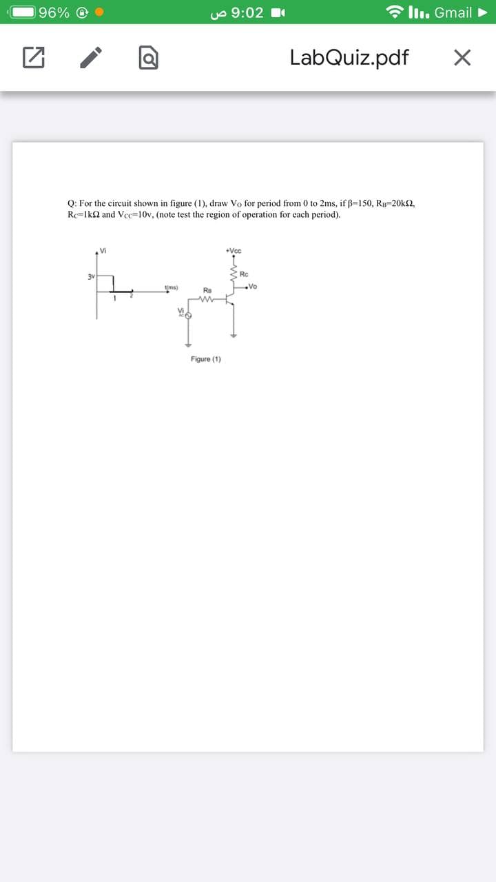 196% O
uo 9:02 1
* llı. Gmail >
LabQuiz.pdf
Q: For the circuit shown in figure (1), draw Vo for period from 0 to 2ms, if B=150, RB=20k2,
Rc=lk2 and Vcc=10v, (note test the region of operation for each period).
Vi
+Vcc
3 Rc
ms)
Rs
Vo
Figure (1)
