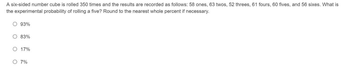 A six-sided number cube is rolled 350 times and the results are recorded as follows: 58 ones, 63 twos, 52 threes, 61 fours, 60 fives, and 56 sixes. What is
the experimental probability of rolling a five? Round to the nearest whole percent if necessary.
93%
83%
O 17%
O 7%
