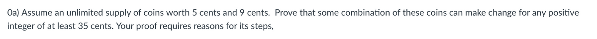 Oa) Assume an unlimited supply of coins worth 5 cents and 9 cents. Prove that some combination of these coins can make change for any positive
integer of at least 35 cents. Your proof requires reasons for its steps,
