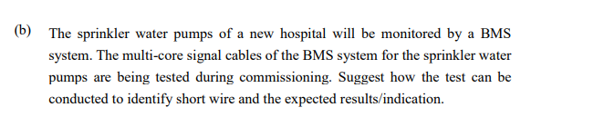 (b) The sprinkler water pumps of a new hospital will be monitored by a BMS
system. The multi-core signal cables of the BMS system for the sprinkler water
pumps are being tested during commissioning. Suggest how the test can be
conducted to identify short wire and the expected results/indication.
