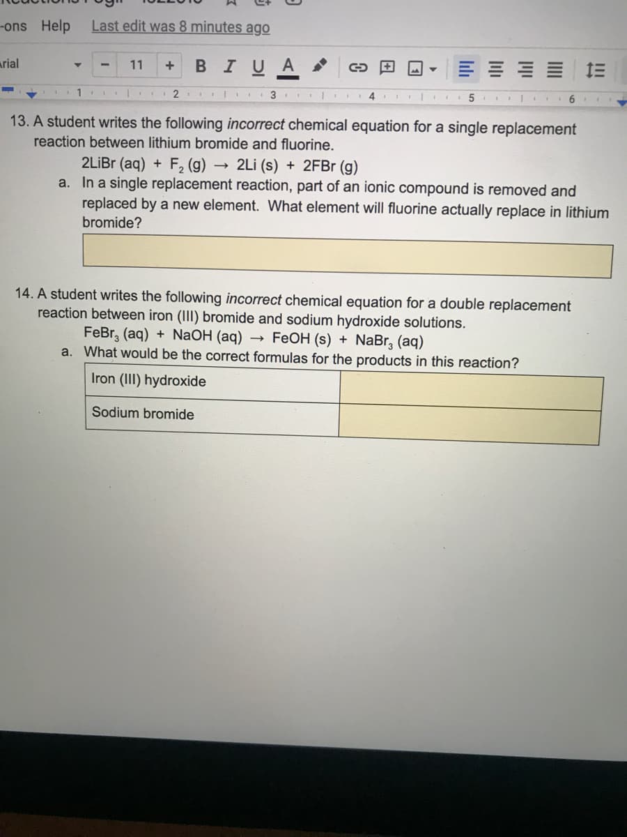 -ons Help
Last edit was 8 minutes ago
arial
В I U A
11
= 三
2 3
4
13. A student writes the following incorrect chemical equation for a single replacement
reaction between lithium bromide and fluorine.
2LİBR (aq) + F2 (g) -
a. In a single replacement reaction, part of an ionic compound is removed and
replaced by a new element. What element will fluorine actually replace in lithium
- 2Li (s) + 2FB (g)
bromide?
14. A student writes the following incorrect chemical equation for a double replacement
reaction between iron (III) bromide and sodium hydroxide solutions.
FeBr, (aq) + NaOH (aq) → FeOH (s) + NaBr, (aq)
a. What would be the correct formulas for the products in this reaction?
Iron (III) hydroxide
Sodium bromide
lılı
