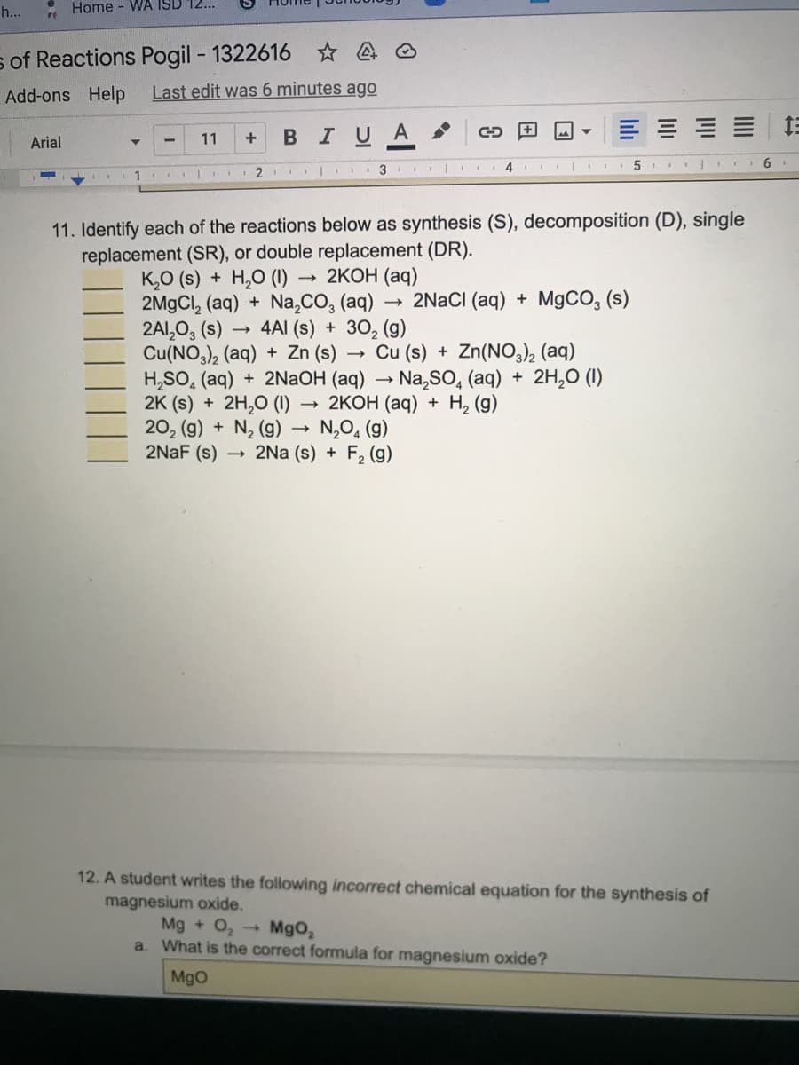 h...
Home - WA ISD 12...
s of Reactions Pogil - 1322616 ☆ 4
Add-ons Help
Last edit was 6 minutes ago
11
IUA
Arial
4.
6.
1
11. Identify each of the reactions below as synthesis (S), decomposition (D), single
replacement (SR), or double replacement (DR).
K,O (s) + H,0 (1)
2M9CI, (aq) + Na,CO, (aq)
2AI,0, (s)
Cu(NO,), (aq) + Zn (s)
H,SO, (aq) + 2NaOH (aq) → Na,SO, (aq) + 2H,0 (1)
2K (s) + 2H,0 (1)
20, (g) + N, (g) → N,0, (g)
2NAF (s)
2КОН (аq)
2NACI (aq) + M9CO, (s)
4AI (s) + 30, (g)
Cu (s) + Zn(NO), (aq)
2КОН (ад) + Н, (9)
2Na (s) + F2 (g)
12. A student writes the following incorrect chemical equation for the synthesis of
magnesium oxide.
Mg + O, -
a. What is the correct formula for magnesium oxide?
Mgo,
MgO
III
