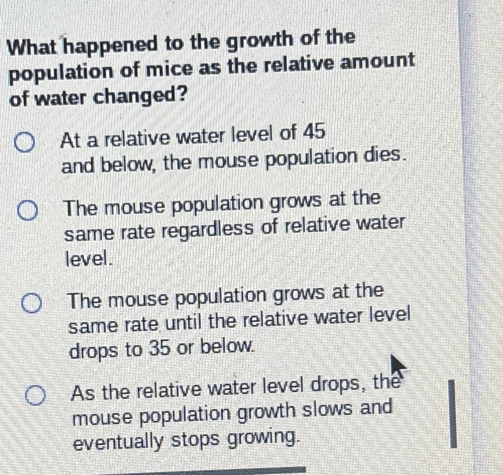 What happened to the growth of the
population of mice as the relative amount
of water changed?
At a relative water level of 45
and below, the mouse population dies.
The mouse population grows at the
same rate regardless of relative water
level
O The mouse population grows at the
same rate until the relative water level
drops to 35 or below.
O As the relative water level drops, the
mouse population growth slows and
eventually stops growing.