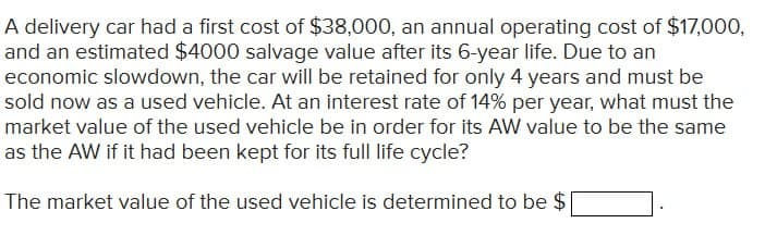 A delivery car had a first cost of $38,000, an annual operating cost of $17,000,
and an estimated $4000 salvage value after its 6-year life. Due to an
economic slowdown, the car will be retained for only 4 years and must be
sold now as a used vehicle. At an interest rate of 14% per year, what must the
market value of the used vehicle be in order for its AW value to be the same
as the AW if it had been kept for its full life cycle?
The market value of the used vehicle is determined to be $