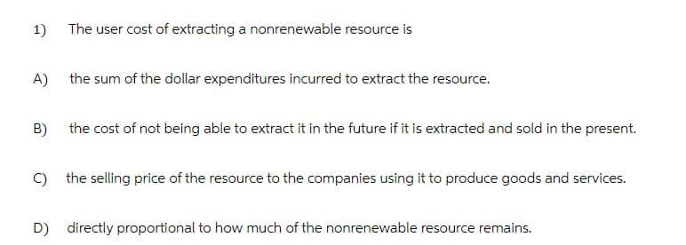 1)
The user cost of extracting a nonrenewable resource is
A)
the sum of the dollar expenditures incurred to extract the resource.
the cost of not being able to extract it in the future if it is extracted and sold in the present.
B)
C) the selling price of the resource to the companies using it to produce goods and services.
D) directly proportional to how much of the nonrenewable resource remains.