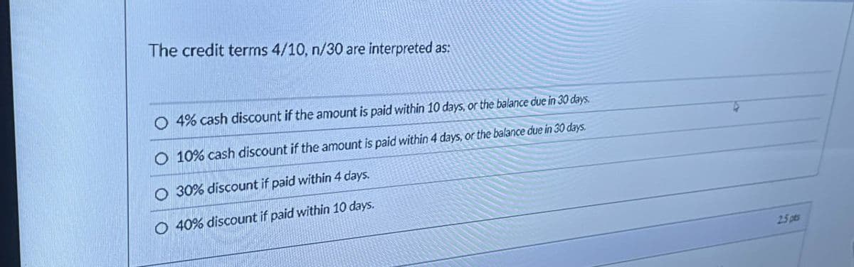 The credit terms 4/10, n/30 are interpreted as:
O 4% cash discount if the amount is paid within 10 days, or the balance due in 30 days
O 10% cash discount if the amount is paid within 4 days, or the balance due in 30 days.
O 30% discount if paid within 4 days.
O 40% discount if paid within 10 days.
25 pts