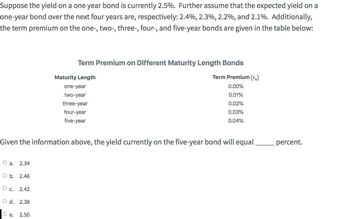 Suppose the yield on a one year bond is currently 2.5%. Further assume that the expected yield on a
one-year bond over the next four years are, respectively: 2.4%, 2.3%, 2.2%, and 2.1%. Additionally,
the term premium on the one-, two-, three-, four-, and five-year bonds are given in the table below:
Term Premium on Different Maturity Length Bonds
Maturity Length
one-year
two-year
three-year
four-year
five-year
Term Premium (Tn)
0.00%
0.01%
0.02%
0.03%
0.04%
Given the information above, the yield currently on the five-year bond will equal
O a. 2.34
O b. 2.46
O c. 2.42
O d. 2.38
O e.
2.50
percent.