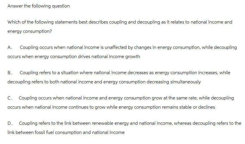 Answer the following question
Which of the following statements best describes coupling and decoupling as it relates to national income and
energy consumption?
A.
Coupling occurs when national income is unaffected by changes in energy consumption, while decoupling
occurs when energy consumption drives national income growth
B.
Coupling refers to a situation where national income decreases as energy consumption increases, while
decoupling refers to both national income and energy consumption decreasing simultaneously
C. Coupling occurs when national income and energy consumption grow at the same rate, while decoupling
occurs when national income continues to grow while energy consumption remains stable or declines
D. Coupling refers to the link between renewable energy and national income, whereas decoupling refers to the
link between fossil fuel consumption and national income