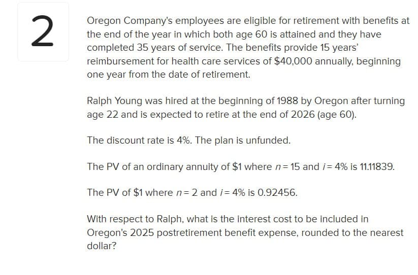 2
Oregon Company's employees are eligible for retirement with benefits at
the end of the year in which both age 60 is attained and they have
completed 35 years of service. The benefits provide 15 years'
reimbursement for health care services of $40,000 annually, beginning
one year from the date of retirement.
Ralph Young was hired at the beginning of 1988 by Oregon after turning
age 22 and is expected to retire at the end of 2026 (age 60).
The discount rate is 4%. The plan is unfunded.
The PV of an ordinary annuity of $1 where n = 15 and /= 4% is 11.11839.
The PV of $1 where n = 2 and i= 4% is 0.92456.
With respect to Ralph, what is the interest cost to be included in
Oregon's 2025 postretirement benefit expense, rounded to the nearest
dollar?