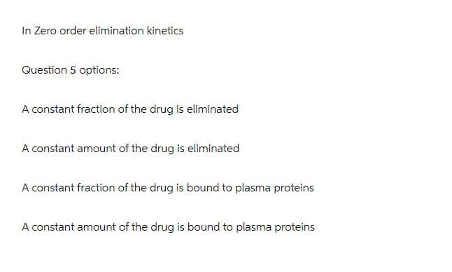 In Zero order elimination kinetics
Question 5 options:
A constant fraction of the drug is eliminated
A constant amount of the drug is eliminated
A constant fraction of the drug is bound to plasma proteins
A constant amount of the drug is bound to plasma proteins