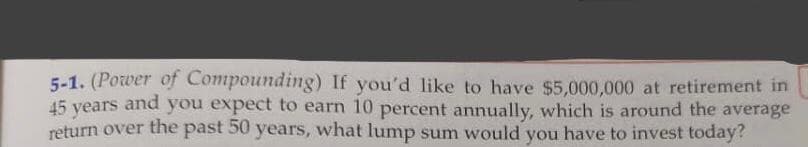 5-1. (Power of Compounding) If you'd like to have $5,000,000 at retirement in
45 vears and you expect to earn 10 percent annually, which is around the average
return over the past 50 years, what lump sum would you have to invest today?
