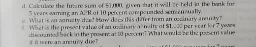 d. Calculate the future sum of $1,000, given that it will be held in the bank for
5 years earning an APR of 10 percent compounded semiannually.
e What is an annuity due? How does this differ from an ordinary annuity?
f. What is the present value of an ordinary annuity of $1,000 per year for 7 years
discounted back to the present at 10 percent? What would be the present value
if it were an annuity due?
