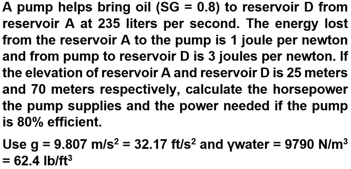 A pump helps bring oil (SG = 0.8) to reservoir D from
reservoir A at 235 liters per second. The energy lost
from the reservoir A to the pump is 1 joule per newton
and from pump to reservoir D is 3 joules per newton. If
%3D
the elevation of reservoir A and reservoir D is 25 meters
and 70 meters respectively, calculate the horsepower
the pump supplies and the power needed if the pump
is 80% efficient.
Use g = 9.807 m/s? = 32.17 ft/s? and ywater = 9790 N/m3
= 62.4 Ib/ft3
