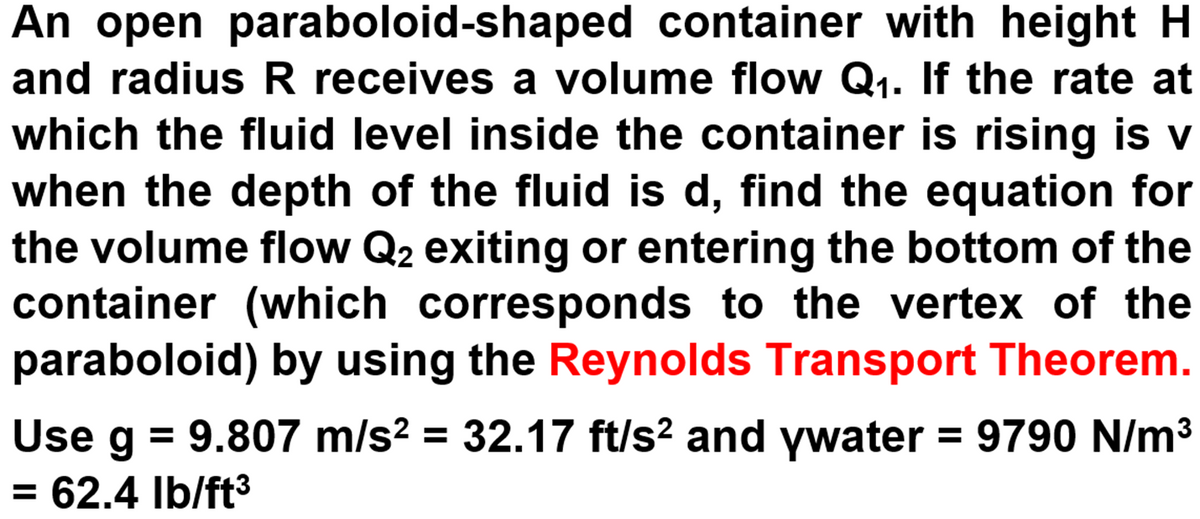 An open paraboloid-shaped container with height H
and radius R receives a volume flow Q1. If the rate at
which the fluid level inside the container is rising is v
when the depth of the fluid is d, find the equation for
the volume flow Q2 exiting or entering the bottom of the
container (which corresponds to the vertex of the
paraboloid) by using the Reynolds Transport Theorem.
Use g = 9.807 m/s2 = 32.17 ft/s? and ywater = 9790 N/m3
= 62.4 Ib/ft3
Use
%3D
